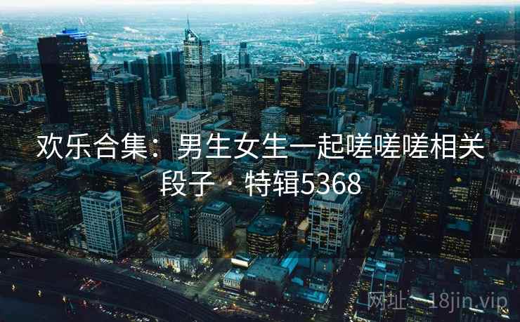 欢乐合集：男生女生一起嗟嗟嗟相关段子 · 特辑5368