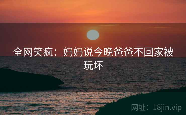 全网笑疯：妈妈说今晚爸爸不回家被玩坏