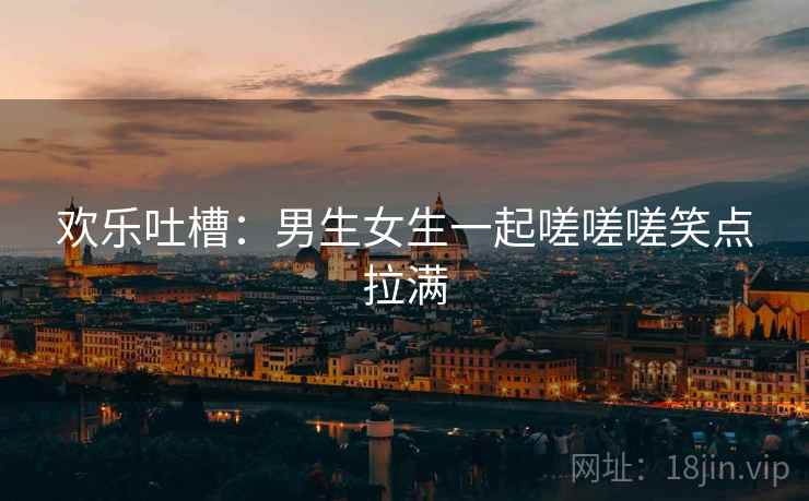 欢乐吐槽：男生女生一起嗟嗟嗟笑点拉满