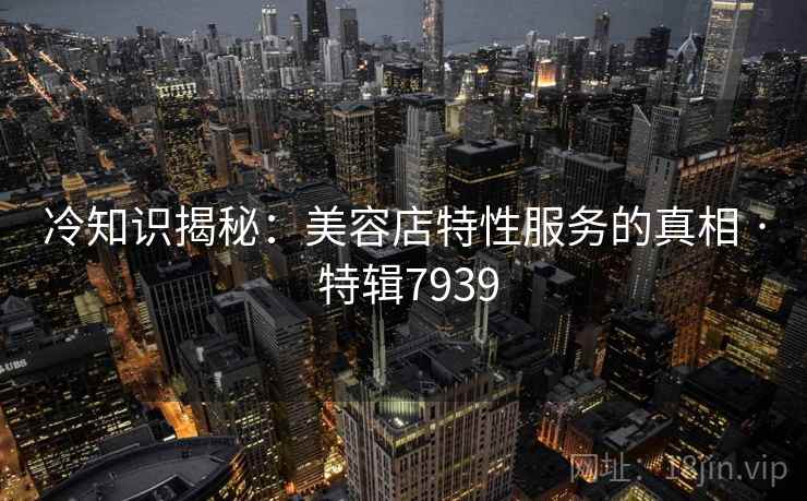 冷知识揭秘:美容店特性服务的真相 · 特辑7939