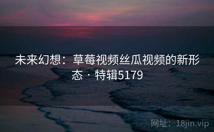 未来幻想：草莓视频丝瓜视频的新形态 · 特辑5179
