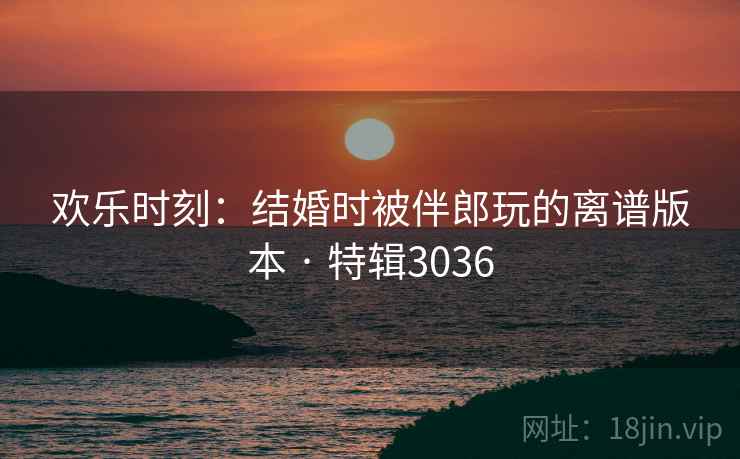 欢乐时刻：结婚时被伴郎玩的离谱版本 · 特辑3036