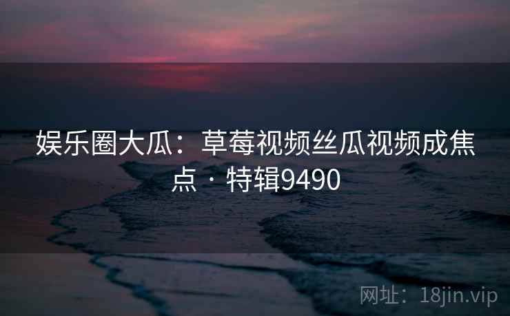 娱乐圈大瓜：草莓视频丝瓜视频成焦点 · 特辑9490