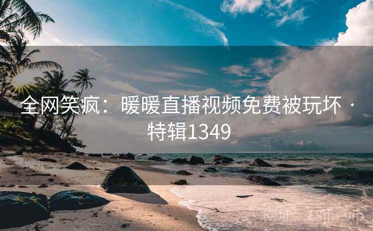 全网笑疯：暖暖直播视频免费被玩坏 · 特辑1349
