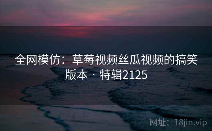 全网模仿:草莓视频丝瓜视频的搞笑版本 · 特辑2125