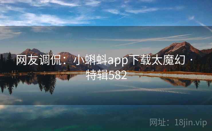 网友调侃：小蝌蚪app下载太魔幻 · 特辑582